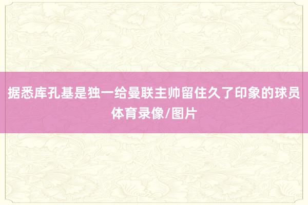 据悉库孔基是独一给曼联主帅留住久了印象的球员体育录像/图片