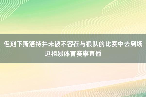 但刻下斯洛特并未被不容在与狼队的比赛中去到场边相易体育赛事直播