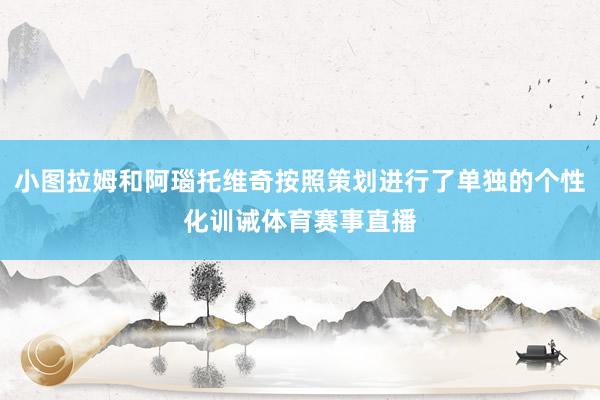 小图拉姆和阿瑙托维奇按照策划进行了单独的个性化训诫体育赛事直播