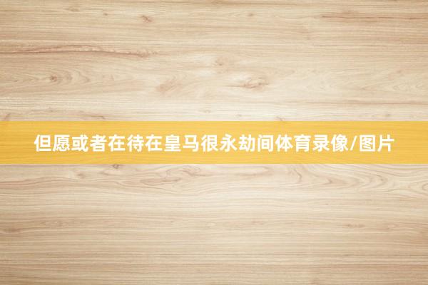 但愿或者在待在皇马很永劫间体育录像/图片