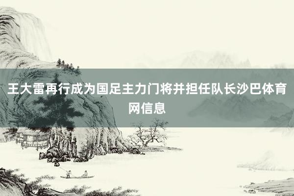 王大雷再行成为国足主力门将并担任队长沙巴体育网信息