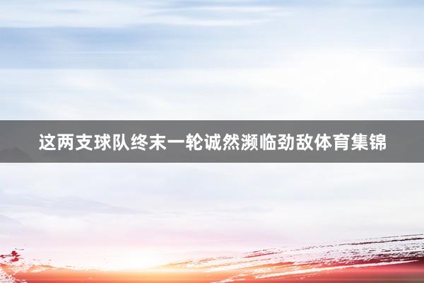 这两支球队终末一轮诚然濒临劲敌体育集锦