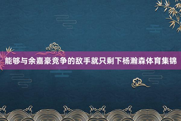 能够与余嘉豪竞争的敌手就只剩下杨瀚森体育集锦