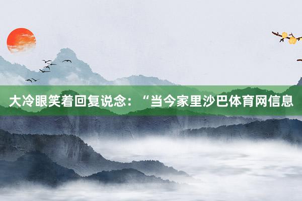 大冷眼笑着回复说念:“当今家里沙巴体育网信息