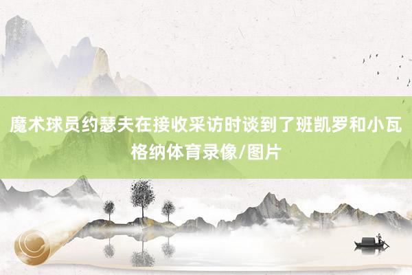 魔术球员约瑟夫在接收采访时谈到了班凯罗和小瓦格纳体育录像/图片