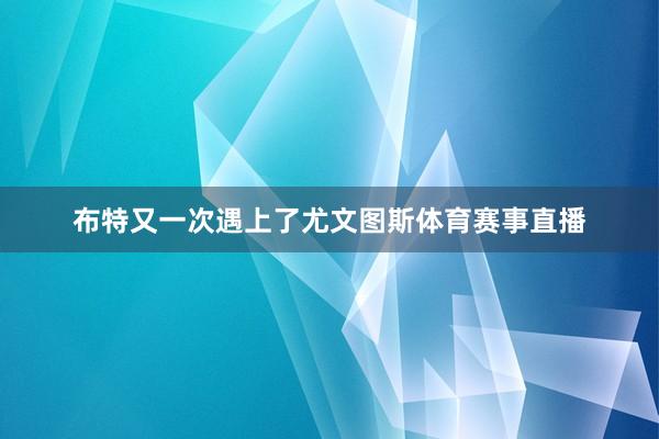 布特又一次遇上了尤文图斯体育赛事直播