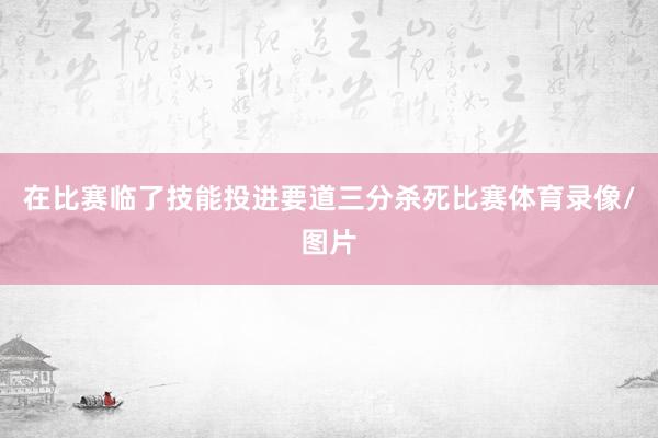 在比赛临了技能投进要道三分杀死比赛体育录像/图片