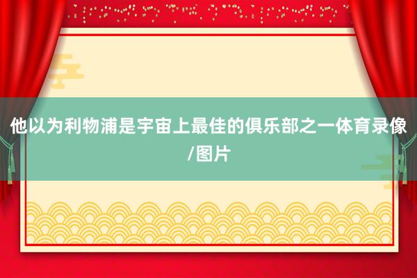 他以为利物浦是宇宙上最佳的俱乐部之一体育录像/图片