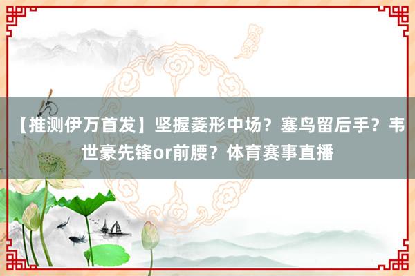 【推测伊万首发】坚握菱形中场？塞鸟留后手？韦世豪先锋or前腰？体育赛事直播