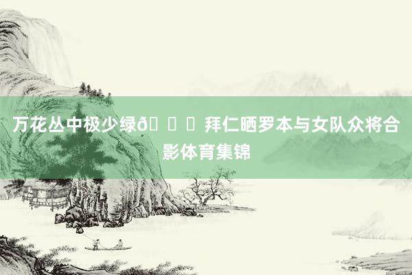 万花丛中极少绿😂拜仁晒罗本与女队众将合影体育集锦