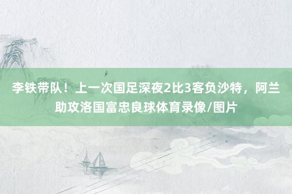 李铁带队！上一次国足深夜2比3客负沙特，阿兰助攻洛国富忠良球体育录像/图片