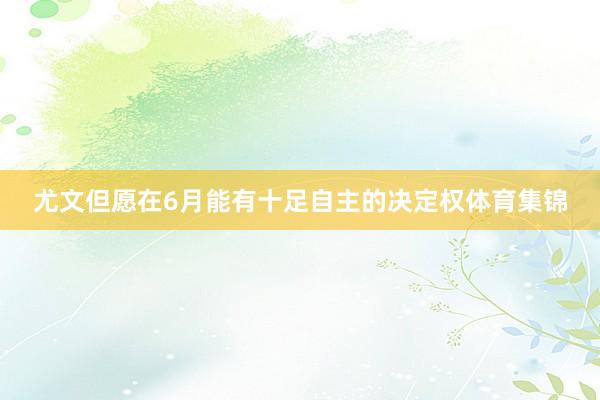 尤文但愿在6月能有十足自主的决定权体育集锦