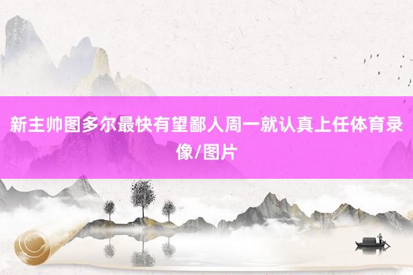新主帅图多尔最快有望鄙人周一就认真上任体育录像/图片