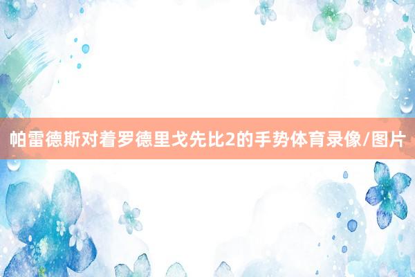 帕雷德斯对着罗德里戈先比2的手势体育录像/图片