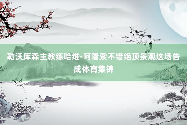 勒沃库森主教练哈维·阿隆索不错绝顶景观这场告成体育集锦