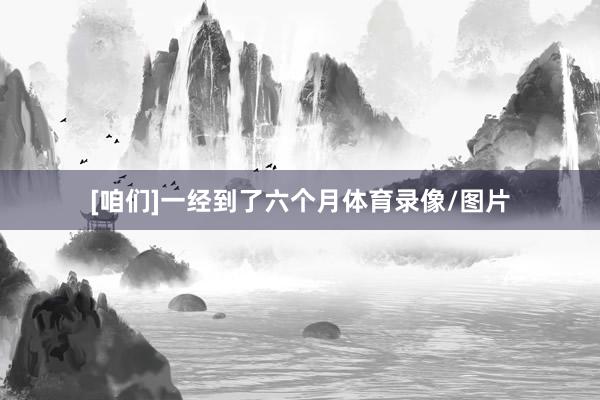 [咱们]一经到了六个月体育录像/图片