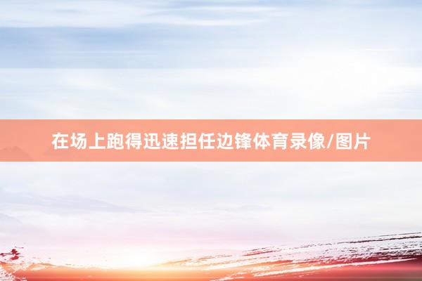 在场上跑得迅速担任边锋体育录像/图片