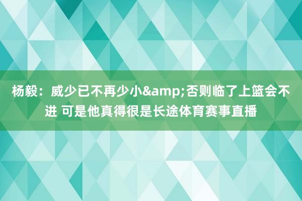 杨毅：威少已不再少小&否则临了上篮会不进 可是他真得很是长途体育赛事直播