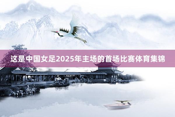 这是中国女足2025年主场的首场比赛体育集锦