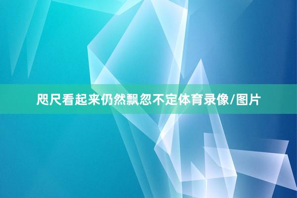 咫尺看起来仍然飘忽不定体育录像/图片