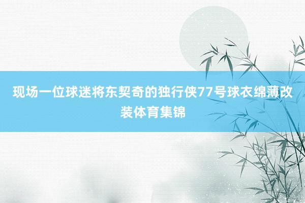 现场一位球迷将东契奇的独行侠77号球衣绵薄改装体育集锦