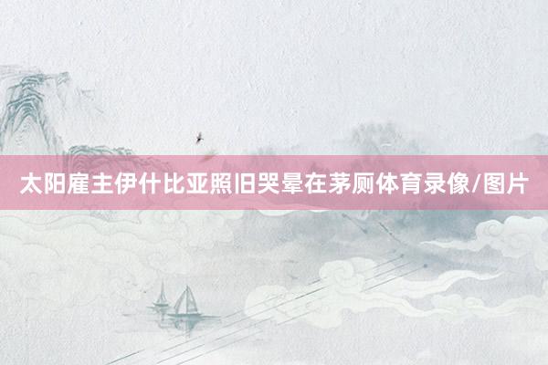 太阳雇主伊什比亚照旧哭晕在茅厕体育录像/图片