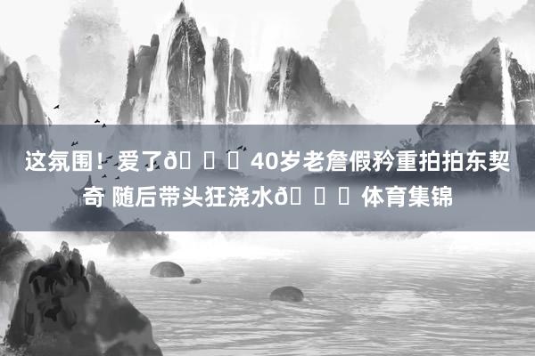 这氛围！爱了😝40岁老詹假矜重拍拍东契奇 随后带头狂浇水😆体育集锦