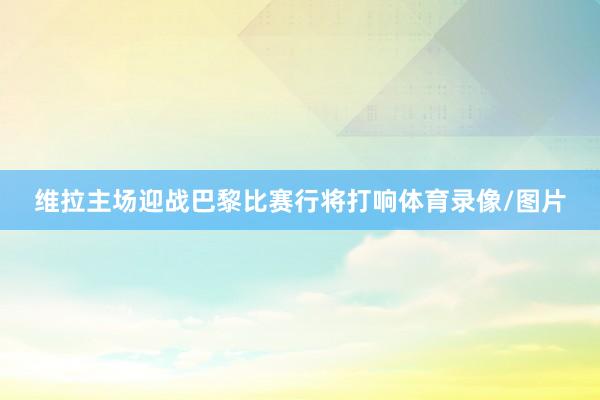 维拉主场迎战巴黎比赛行将打响体育录像/图片