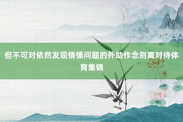但不可对依然发现情愫问题的外助作念别离对待体育集锦