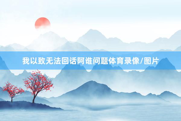 我以致无法回话阿谁问题体育录像/图片