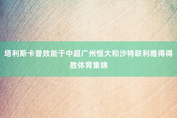 塔利斯卡曾效能于中超广州恒大和沙特联利雅得得胜体育集锦