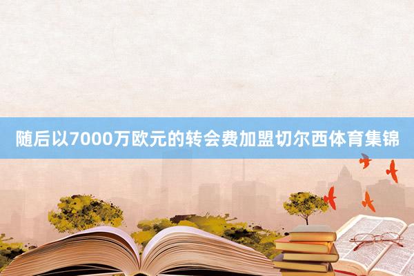 随后以7000万欧元的转会费加盟切尔西体育集锦