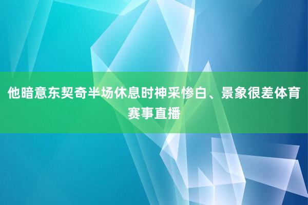 他暗意东契奇半场休息时神采惨白、景象很差体育赛事直播