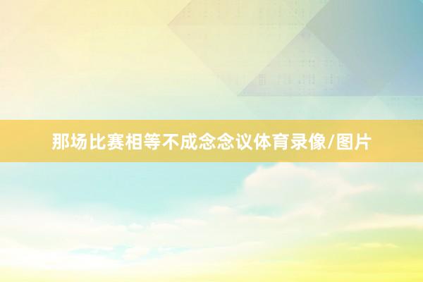 那场比赛相等不成念念议体育录像/图片