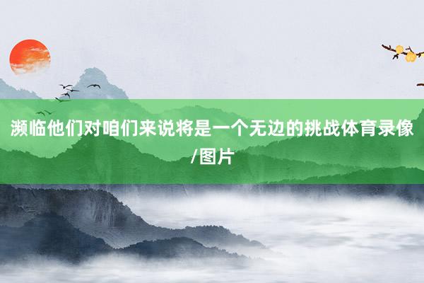 濒临他们对咱们来说将是一个无边的挑战体育录像/图片