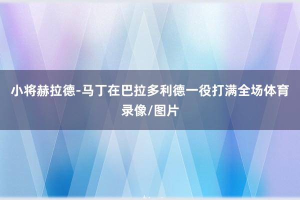 小将赫拉德-马丁在巴拉多利德一役打满全场体育录像/图片