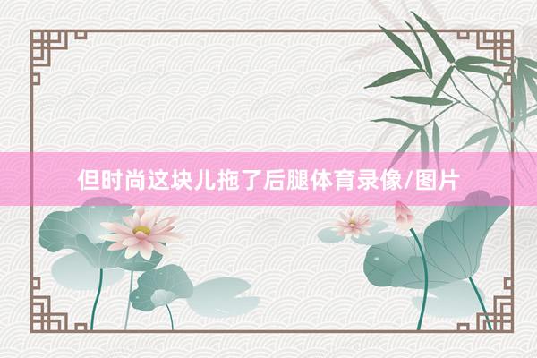 但时尚这块儿拖了后腿体育录像/图片
