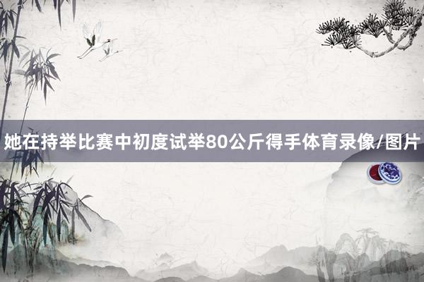 她在持举比赛中初度试举80公斤得手体育录像/图片