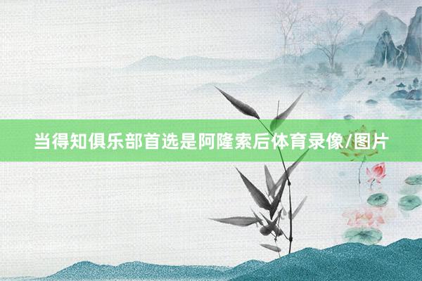 当得知俱乐部首选是阿隆索后体育录像/图片