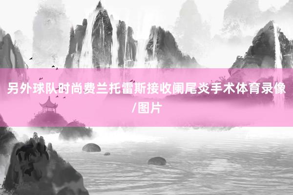 另外球队时尚费兰托雷斯接收阑尾炎手术体育录像/图片