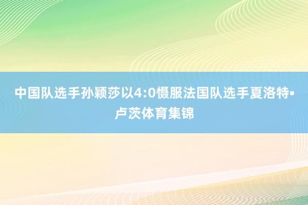 中国队选手孙颖莎以4:0慑服法国队选手夏洛特•卢茨体育集锦