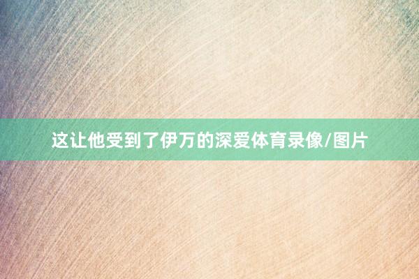 这让他受到了伊万的深爱体育录像/图片