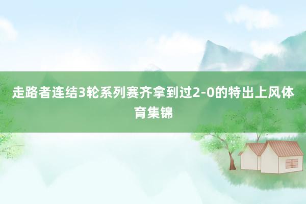 走路者连结3轮系列赛齐拿到过2-0的特出上风体育集锦