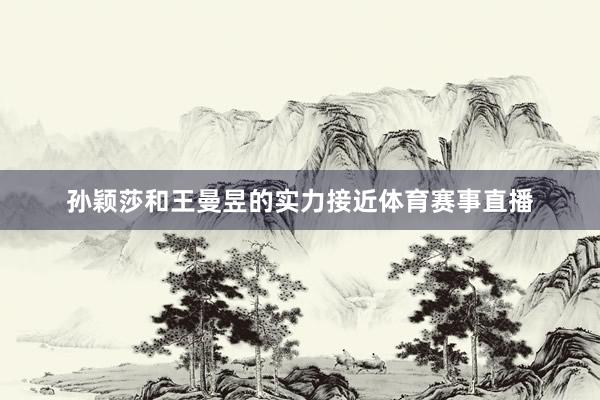 孙颖莎和王曼昱的实力接近体育赛事直播