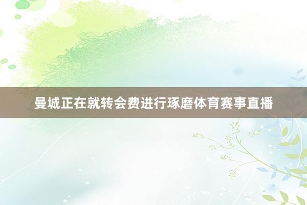 曼城正在就转会费进行琢磨体育赛事直播