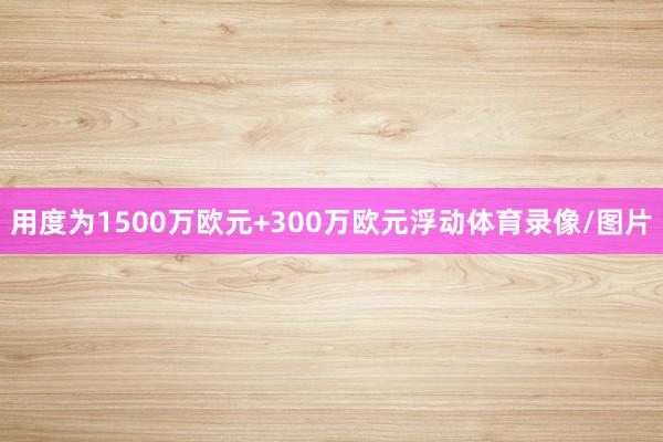 用度为1500万欧元+300万欧元浮动体育录像/图片