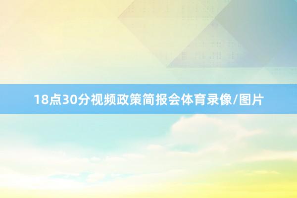 18点30分视频政策简报会体育录像/图片