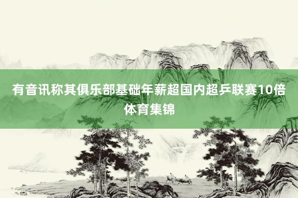 有音讯称其俱乐部基础年薪超国内超乒联赛10倍体育集锦