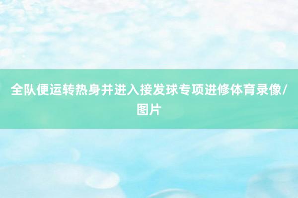 全队便运转热身并进入接发球专项进修体育录像/图片