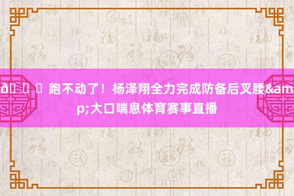 😞跑不动了！杨泽翔全力完成防备后叉腰&大口喘息体育赛事直播